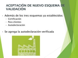 ACEPTACIÓN DE NUEVO ESQUEMA DE
VALIDACIÓN
• Además de los tres esquemas ya establecidos:
– Certificación
– Para clientes
– Autodeclaración
• Se agrega la autodeclaración verificada
 
