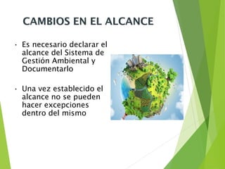 CAMBIOS EN EL ALCANCE
• Es necesario declarar el
alcance del Sistema de
Gestión Ambiental y
Documentarlo
• Una vez establecido el
alcance no se pueden
hacer excepciones
dentro del mismo
 