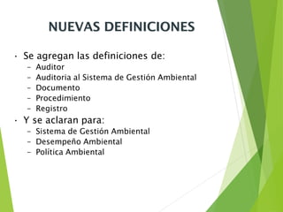 NUEVAS DEFINICIONES
• Se agregan las definiciones de:
– Auditor
– Auditoria al Sistema de Gestión Ambiental
– Documento
– Procedimiento
– Registro
• Y se aclaran para:
– Sistema de Gestión Ambiental
– Desempeño Ambiental
– Política Ambiental
 