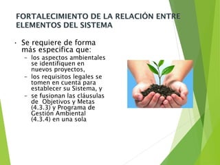 FORTALECIMIENTO DE LA RELACIÓN ENTRE
ELEMENTOS DEL SISTEMA
• Se requiere de forma
más especifica que:
– los aspectos ambientales
se identifiquen en
nuevos proyectos,
– los requisitos legales se
tomen en cuenta para
establecer su Sistema, y
– se fusionan las cláusulas
de Objetivos y Metas
(4.3.3) y Programa de
Gestión Ambiental
(4.3.4) en una sola
 