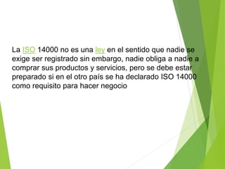 La ISO 14000 no es una ley en el sentido que nadie se
exige ser registrado sin embargo, nadie obliga a nadie a
comprar sus productos y servicios, pero se debe estar
preparado si en el otro país se ha declarado ISO 14000
como requisito para hacer negocio
 