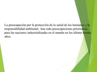 La preocupación por la protección de la salud de los humanos y la
responsabilidad ambiental, han sido preocupaciones prioritarias
para las naciones industrializadas en el mundo en los último treinta
años.
 