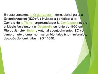 En este contexto, la Organización Internacional para la
Estandarización (ISO) fue invitada a participar a la
Cumbre de la Tierra, organizada por la Conferencia sobre
el Medio Ambiente y el Desarrollo en junio de 1992 en
Río de Janeiro -Brasil-. Ante tal acontecimiento, ISO se
compromete a crear normas ambientales internacionales,
después denominadas, ISO 14000.
 