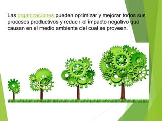 Las organizaciones pueden optimizar y mejorar todos sus
procesos productivos y reducir el impacto negativo que
causan en el medio ambiente del cual se proveen.
 