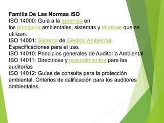 Familia De Las Normas ISO
ISO 14000: Guía a la gerencia en
los principios ambientales, sistemas y técnicas que se
utilizan.
ISO 14001: Sistema de Gestión Ambiental.
Especificaciones para el uso.
ISO 14010: Principios generales de Auditoría Ambiental.
ISO 14011: Directrices y procedimientos para las
auditorías
ISO 14012: Guías de consulta para la protección
ambiental. Criterios de calificación para los auditores
ambientales.
 