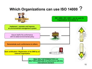 Which Organizations can use ISO 14000  ? ISO 14000 ( ISO 14001)  can be used for  Organizations that wishes to ……. Implement , maintain and improve  an environmental management system Assure itself of its conformance  with its stated environmental policy  Demonstrate such conformance to others Seek certification / Registration of its EMS by an  external organization Make SELF DETERMINATION and  SELF DECLARATION of conformance with this  International standard  