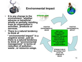 Environmental Impact   It is any change to the environment , whether adverse or beneficial , wholly or partially resulting from an organization’s activities , products or services. There is a natural tendency to think of  “  environmental impact” in a negative sense , just as there is a natural tendency to think of “environmental management” in terms of reduction of pollution , waste , or resource usage.  WETLAND  RESTORATION COMMUNITY  FORESTRY PROGRAM DISCHARGE OF  WASTE WATER  THAT IS CLEANER… THAN YOUR INTAKE SOURCE POSITIVE  ENVIRONMENTAL IMPACT  STRONG PUBLIC  RELATIONS THAT  LIFTS THE  COMPANY’S IMAGE  POSITIVE  ENVIRONMENTAL  IMAGE  