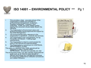 ISO 14001 – ENVIRONMENTAL POLICY  –  Pg 1 This provides a clear , accurate picture of the Organization’s beliefs and activities of environmental management. Customers , Suppliers employees , Investors, Govt authorities , Public and other related parties reading this document should easily discern the following : The Organization’s Environment vision and guiding principles having approval and support by Top level Management. The environmental policy relevance to the Organization’s operations , products and services. The Organization’s key commitments ( for eg: Prevention of Pollution , Fulfilling legal requirements) The Organization’s intent to communicate the policy to all internal and external parties . The Organization’s commitment to CONTINUAL IMPROVEMENT PLANS. This policy is a MARKETING TOOL and should be designed to make a GOOD FIRST IMPRESSION . Sincerity and specifity are vital. The environment Policy can also indicate Organizational goals such as an intent to keep abreast of relevant technology and management practices for enhancing performance evaluation procedures and related indicators. 