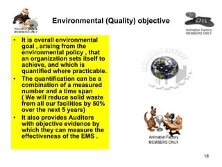 Environmental (Quality) objective It is overall environmental goal , arising from the environmental policy , that an organization sets itself to achieve, and which is quantified where practicable. The quantification can be a combination of a measured number and a time span ( We will reduce solid waste from all our facilities by 50% over the next 5 years)  It also provides Auditors with objective evidence by which they can measure the effectiveness of the EMS . 