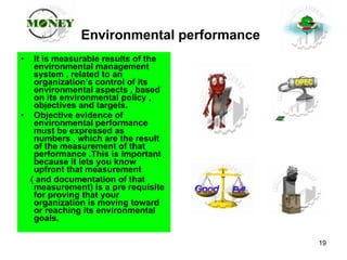 Environmental performance   It is measurable results of the environmental management system , related to an organization’s control of its environmental aspects , based on its environmental policy , objectives and targets. Objective evidence of environmental performance must be expressed as numbers , which are the result of the measurement of that performance .This is important  because it lets you know upfront that measurement  ( and documentation of that measurement) is a pre requisite for proving that your organization is moving toward or reaching its environmental goals. 