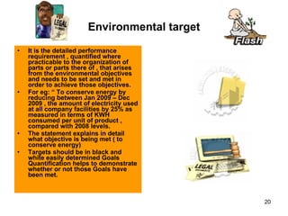 Environmental target It is the detailed performance requirement , quantified where practicable to the organization of parts or parts there of , that arises from the environmental objectives and needs to be set and met in order to achieve those objectives. For eg: “ To conserve energy by reducing between Jan 2009 – Dec 2009 , the amount of electricity used at all company facilities by 25% as measured in terms of KWH consumed per unit of product , compared with 2008 levels. The statement explains in detail what objective is being met ( to conserve energy)  Targets should be in black and white easily determined Goals Quantification helps to demonstrate whether or not those Goals have been met.  