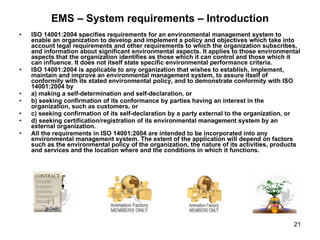 EMS – System requirements – Introduction ISO 14001:2004 specifies requirements for an environmental management system to enable an organization to develop and implement a policy and objectives which take into account legal requirements and other requirements to which the organization subscribes, and information about significant environmental aspects. It applies to those environmental aspects that the organization identifies as those which it can control and those which it can influence. It does not itself state specific environmental performance criteria. ISO 14001:2004 is applicable to any organization that wishes to establish, implement, maintain and improve an environmental management system, to assure itself of conformity with its stated environmental policy, and to demonstrate conformity with ISO 14001:2004 by a) making a self-determination and self-declaration, or b) seeking confirmation of its conformance by parties having an interest in the organization, such as customers, or c) seeking confirmation of its self-declaration by a party external to the organization, or d) seeking certification/registration of its environmental management system by an external organization. All the requirements in ISO 14001:2004 are intended to be incorporated into any environmental management system. The extent of the application will depend on factors such as the environmental policy of the organization, the nature of its activities, products and services and the location where and the conditions in which it functions. 