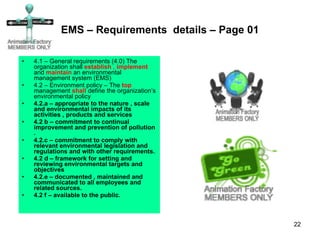 EMS – Requirements  details – Page 01 4.1 – General requirements (4.0) The organization shall  establish  ,  implement  and  maintain  an environmental management system (EMS)  4.2 – Environment policy – The  top  management  shall  define the organization’s environmental policy 4.2.a – appropriate to the nature , scale and environmental impacts of its activities , products and services  4.2 b – commitment to continual improvement and prevention of pollution . 4.2.c – commitment to comply with relevant environmental legislation and regulations and with other requirements. 4.2 d – framework for setting and reviewing environmental targets and objectives  4.2.e – documented , maintained and communicated to all employees and related sources. 4.2 f – available to the public.  