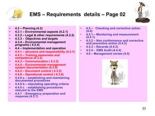 EMS – Requirements  details – Page 02 4.3 – Planning (4.2) 4.3.1 – Environmental aspects (4.2.1) 4.3.2 – Legal & other requirements (4.2.2) 4.3.3 -  Objectives and targets 4.3.4 – Environmental management programs ( 4.2.4) 4.4 – Implementation and operation  4.4.1 – structure and responsibility (4.3.1) 4.4.2 – Training awareness and competence (4.3.2) 4.4.3 – Communication ( 4.3.3)  4.4.4 – Environmental management system documentation (4.3.4) 4.4.5 – Document control ( 4.3.5)  4.4.6 – Operational control ( 4.3.6)  4.4.6 a – establishing and maintaining documented procedures  4.4.6 b – stipulating operating criteria  4.4.6 c  - establishing procedures relevant to the EMS  4.4.7  - Emergency preparation and response (4.3.7) 4.5 –  Checking and corrective action (4.4) 4.5.1 – Monitoring and measurement (4.4.1) 4.5.2 – Non conformance and corrective and preventive action (4.4.2) 4.5.3 – Records (4.4.3) 4.5.4 -  EMS Audit (4.4.4) 4.6 – Management review (4.5)  