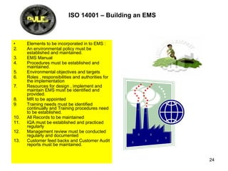 ISO 14001 – Building an EMS   Elements to be incorporated in to EMS : An environmental policy must be established and maintained. EMS Manual  Procedures must be established and maintained. Environmental objectives and targets Roles , responsibilities and authorities for the implementation Resources for design , implement and maintain EMS must be identified and provided. MR to be appointed Training needs must be identified continually and Training procedures need to be established. All Records to be maintained  IQA must be established and practiced regularly Management review must be conducted regularly and documented  Customer feed backs and Customer Audit reports must be maintained.  