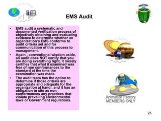 EMS Audit   EMS audit a systematic and documented verification process of objectively obtaining and evaluating evidence to determine whether an organization’s EMS conforms to audit criteria set and for communication of this process to management.  Again , conventional wisdom aside, an audit does NOT certify that you are doing everything right. It merely certifies that what it examined was free of non conformances to the standard at the time the examination was made. The audit team has the option to determine if those criteria are appropriate and adequate for the organization at hand , and it has an obligation to cite as non conformances any practices that violate prevailing environmental laws or Government regulations.  
