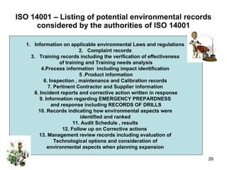 ISO 14001 – Listing of potential environmental records considered by the authorities of ISO 14001 Information on applicable environmental Laws and regulations  Complaint records  Training records including the verification of effectiveness  of training and Training needs analysis 4.Process information  including impact identification  5 .Product information 6. Inspection , maintenance and Calibration records  7. Pertinent Contractor and Supplier information  8. Incident reports and corrective action written in response 9. Information regarding EMERGENCY PREPARDNESS  and response including RECORDS OF DRILLS 10. Records indicating how environmental aspects were  identified and ranked  11. Audit Schedule , results  12. Follow up on Corrective actions  13. Management review records including evaluation of  Technological options and consideration of  environmental aspects when planning expansion  