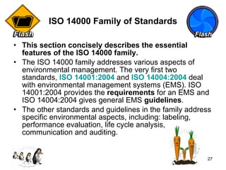 ISO 14000 Family of Standards This section concisely describes the essential features of the ISO 14000 family.  The ISO 14000 family addresses various aspects of environmental management. The very first two standards,  ISO 14001:2004  and   ISO 14004:2004  deal with environmental management systems (EMS). ISO 14001:2004 provides the  requirements  for an EMS and ISO 14004:2004 gives general EMS  guidelines .  The other standards and guidelines in the family address specific environmental aspects, including: labeling, performance evaluation, life cycle analysis, communication and auditing.  