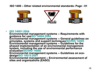 ISO 1400 – Other related environmental standards- Page : 01 ISO 14001:2004 Environmental management systems -- Requirements with guidance for use ISO 14004:2004 Environmental management systems -- General guidelines on principles, systems and support techniques ISO/DIS 14005 Environmental management systems -- Guidelines for the phased implementation of an environmental management system, including the use of environmental performance evaluation ISO/WD 14006 Environmental management systems -- Guidelines on eco-design ISO 14015:2001 Environmental management -- Environmental assessment of sites and organizations (EASO) 