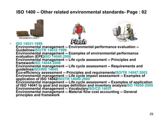 ISO 1400 – Other related environmental standards- Page : 02 ISO 14031:1999 Environmental management -- Environmental performance evaluation -- Guidelines ISO/TR 14032:1999 Environmental management -- Examples of environmental performance evaluation (EPE) ISO 14040:2006 Environmental management -- Life cycle assessment -- Principles and framework ISO 14044:2006 Environmental management -- Life cycle assessment -- Requirements and guidelines ISO/WD 14045 Eco-efficiency assessment -- Principles and requirements ISO/TR 14047:2003 Environmental management -- Life cycle impact assessment -- Examples of application of ISO 14042 ISO/TR 14049:2000 Environmental management -- Life cycle assessment -- Examples of application of ISO 14041 to goal and scope definition and inventory analysis ISO 14050:2009 Environmental management -- Vocabulary ISO/CD 14051 Environmental management -- Material flow cost accounting -- General principles and framework 