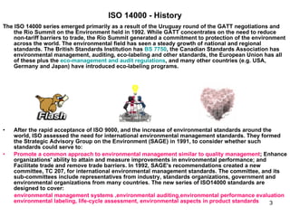 ISO 14000 - History The ISO 14000 series emerged primarily as a result of the Uruguay round of the GATT negotiations and the Rio Summit on the Environment held in 1992. While GATT concentrates on the need to reduce non-tariff barriers to trade, the Rio Summit generated a commitment to protection of the environment across the world. The environmental field has seen a steady growth of national and regional standards. The British Standards Institution has  BS 7750 , the Canadian Standards Association has environmental management, auditing, eco-labeling and other standards, the European Union has all of these plus the  eco-management and audit regulations , and many other countries (e.g. USA, Germany and Japan) have introduced eco-labeling programs.  After the rapid acceptance of ISO 9000, and the increase of environmental standards around the world, ISO assessed the need for international environmental management standards. They formed the Strategic Advisory Group on the Environment (SAGE) in 1991, to consider whether such standards could serve to:  Promote a common approach to environmental management similar to quality management ; Enhance organizations' ability to attain and measure improvements in environmental performance; and Facilitate trade and remove trade barriers. In 1992, SAGE's recommendations created a new committee, TC 207, for international environmental management standards. The committee, and its sub-committees include representatives from industry, standards organizations, government and environmental organizations from many countries. The new series of ISO14000 standards are designed to cover:  environmental management systems ,environmental auditing,environmental performance evaluation environmental labeling, life-cycle assessment, environmental aspects in product standards   