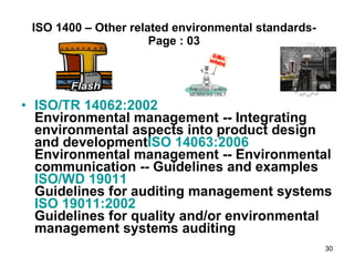 ISO 1400 – Other related environmental standards- Page : 03 ISO/TR 14062:2002 Environmental management -- Integrating environmental aspects into product design and development ISO 14063:2006 Environmental management -- Environmental communication -- Guidelines and examples ISO/WD 19011 Guidelines for auditing management systems ISO 19011:2002 Guidelines for quality and/or environmental management systems auditing 