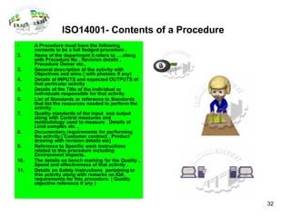ISO14001- Contents of a Procedure   A Procedure must have the following contents to be a full fledged procedure . Name of the department it refers to ….along with Procedure No , Revision details , Procedure Owner etc., General description of the activity with Objectives and aims ( with photoes if any) Details of INPUTS and expected OUTPUTS of that particular activity . Details of the Title of the individual or individuals responsible for that activity  List of Standards or reference to Standards that list the resources needed to perform the activity . Quality standards of the Input  and output along with Control measures and methodology used to measure . Details of Limit samples etc .,  Documentary requirements for performing the activity.( Customer contract , Product drawing with revision details etc) Reference to Specific work instructions related to this procedure including Environment Impacts. The details on bench marking for the Quality , Speed and effectiveness of that activity .  Details on Safety instructions  pertaining to this activity along with remarks on IQA requirements for this procedure. ( Quality objective reference if any )  