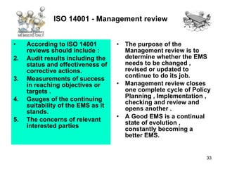 ISO 14001 - Management review   According to ISO 14001 reviews should include : Audit results including the status and effectiveness of corrective actions. Measurements of success in reaching objectives or targets . Gauges of the continuing suitability of the EMS as it stands. The concerns of relevant interested parties  The purpose of the Management review is to determine whether the EMS needs to be changed , revised or updated to continue to do its job. Management review closes one complete cycle of Policy Planning , Implementation , checking and review and opens another . A Good EMS is a continual state of evolution , constantly becoming a better EMS.  