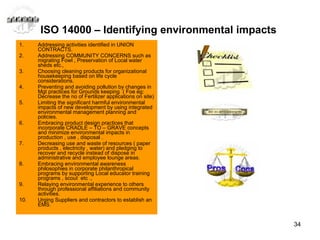 ISO 14000 – Identifying environmental impacts  Addressing activities identified in UNION CONTRACTS. Addressing COMMUNITY CONCERNS such as migrating Fowl , Preservation of Local water sheds etc., Choosing cleaning products for organizational housekeeping based on life cycle considerations. Preventing and avoiding pollution by changes in Mgt practices for Grounds keeping  ( Foe eg: Decrease the no of Fertilizer applications on site) Limiting the significant harmful environmental impacts of new development by using integrated environmental management planning and policies. Embracing product design practices that incorporate CRADLE – TO – GRAVE concepts and minimize environmental impacts in production , use , disposal . Decreasing use and waste of resources ( paper products , electricity , water) and pledging to recover and recycle instead of dispose in administrative and employee lounge areas. Embracing environmental awareness philosophies in corporate philanthropical programs by supporting Local educator training programs , scout  etc .,  Relaying environmental experience to others through professional affiliations and community activities.  Urging Suppliers and contractors to establish an EMS. 