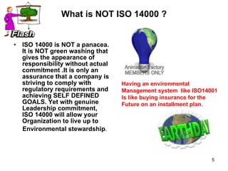 What is NOT ISO 14000 ? ISO 14000 is NOT a panacea. It is NOT green washing that gives the appearance of responsibility without actual commitment .It is only an assurance that a company is striving to comply with regulatory requirements and achieving SELF DEFINED GOALS. Yet with genuine Leadership commitment, ISO 14000 will allow your Organization to live up to  Environmental stewardship . Having an environmental  Management system  like ISO14001 Is like buying insurance for the  Future on an installment plan .  