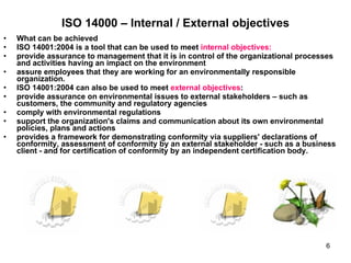 ISO 14000 – Internal / External objectives What can be achieved  ISO 14001:2004 is a tool that can be used to meet  internal objectives: provide assurance to management that it is in control of the organizational processes and activities having an impact on the environment  assure employees that they are working for an environmentally responsible organization. ISO 14001:2004 can also be used to meet  external objectives :  provide assurance on environmental issues to external stakeholders – such as customers, the community and regulatory agencies  comply with environmental regulations  support the organization's claims and communication about its own environmental policies, plans and actions  provides a framework for demonstrating conformity via suppliers' declarations of conformity, assessment of conformity by an external stakeholder - such as a business client - and for certification of conformity by an independent certification body. 