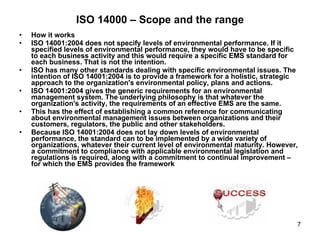 ISO 14000 – Scope and the range How it works  ISO 14001:2004 does not specify levels of environmental performance. If it specified levels of environmental performance, they would have to be specific to each business activity and this would require a specific EMS standard for each business. That is not the intention.  ISO has many other standards dealing with specific environmental issues. The intention of ISO 14001:2004 is to provide a framework for a holistic, strategic approach to the organization's environmental policy, plans and actions.  ISO 14001:2004 gives the generic requirements for an environmental management system. The underlying philosophy is that whatever the organization's activity, the requirements of an effective EMS are the same.  This has the effect of establishing a common reference for communicating about environmental management issues between organizations and their customers, regulators, the public and other stakeholders.  Because ISO 14001:2004 does not lay down levels of environmental performance, the standard can to be implemented by a wide variety of organizations, whatever their current level of environmental maturity. However, a commitment to compliance with applicable environmental legislation and regulations is required, along with a commitment to continual improvement – for which the EMS provides the framework 