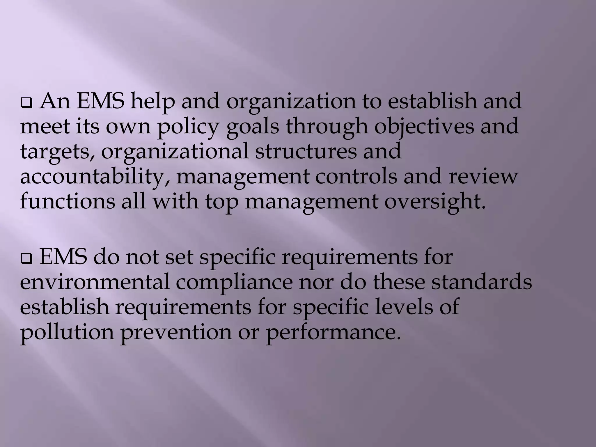  An EMS help and organization to establish and
meet its own policy goals through objectives and
targets, organizational structures and
accountability, management controls and review
functions all with top management oversight.
 EMS do not set specific requirements for
environmental compliance nor do these standards
establish requirements for specific levels of
pollution prevention or performance.
 