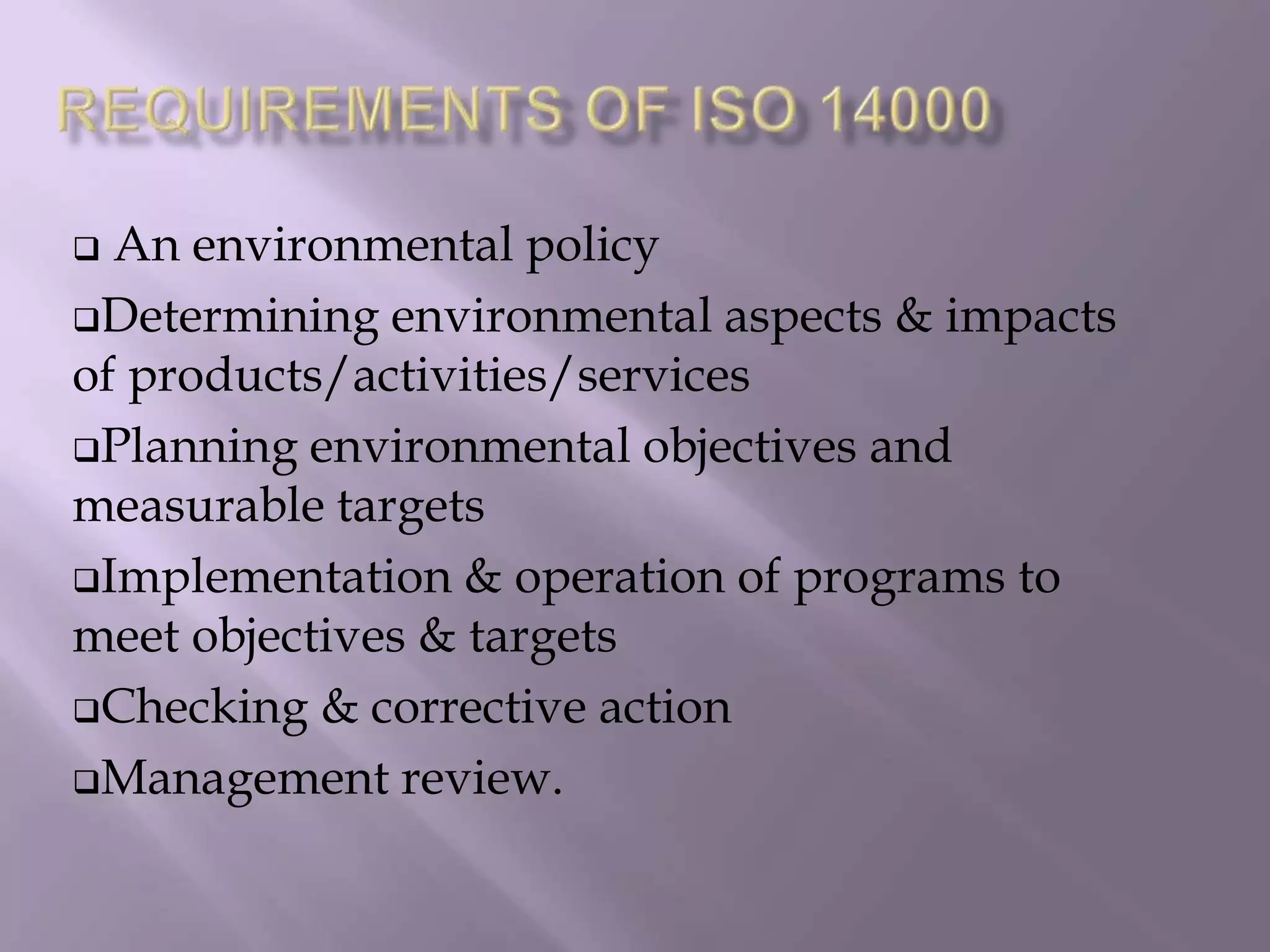  An environmental policy
Determining environmental aspects & impacts
of products/activities/services
Planning environmental objectives and
measurable targets
Implementation & operation of programs to
meet objectives & targets
Checking & corrective action
Management review.
 