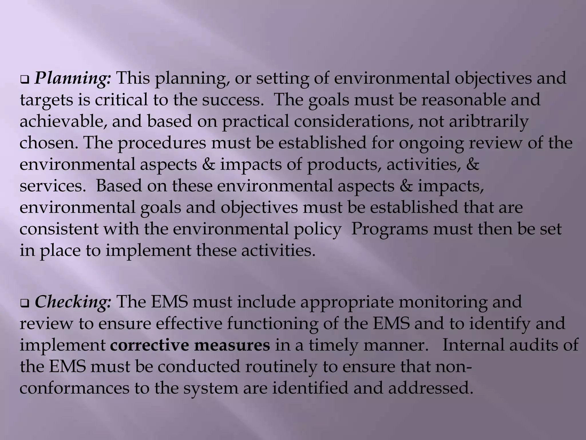  Planning: This planning, or setting of environmental objectives and
targets is critical to the success. The goals must be reasonable and
achievable, and based on practical considerations, not aribtrarily
chosen. The procedures must be established for ongoing review of the
environmental aspects & impacts of products, activities, &
services. Based on these environmental aspects & impacts,
environmental goals and objectives must be established that are
consistent with the environmental policy Programs must then be set
in place to implement these activities.
 Checking: The EMS must include appropriate monitoring and
review to ensure effective functioning of the EMS and to identify and
implement corrective measures in a timely manner. Internal audits of
the EMS must be conducted routinely to ensure that non-
conformances to the system are identified and addressed.
 
