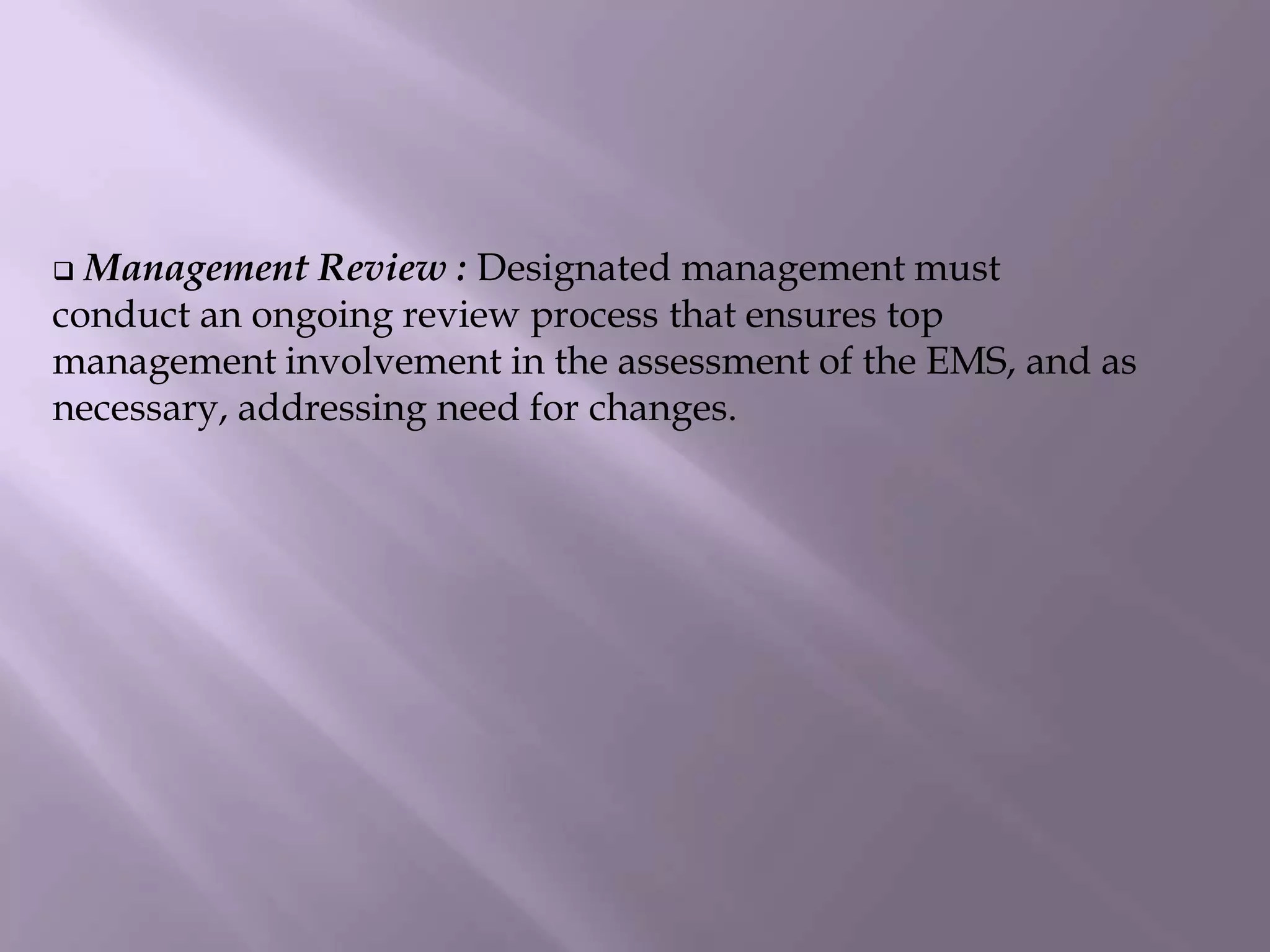  Management Review : Designated management must
conduct an ongoing review process that ensures top
management involvement in the assessment of the EMS, and as
necessary, addressing need for changes.
 