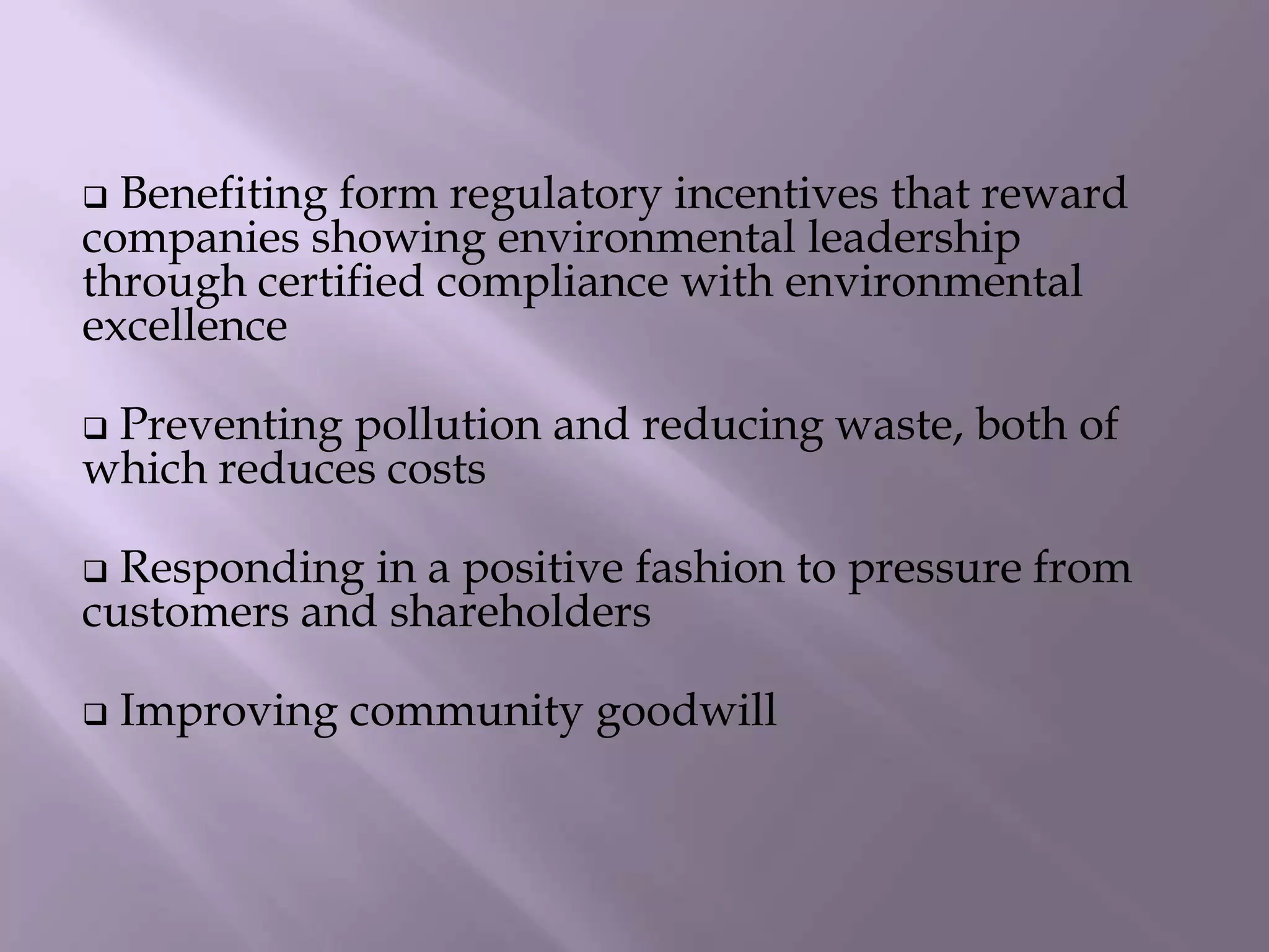  Benefiting form regulatory incentives that reward
companies showing environmental leadership
through certified compliance with environmental
excellence
 Preventing pollution and reducing waste, both of
which reduces costs
 Responding in a positive fashion to pressure from
customers and shareholders
 Improving community goodwill
 