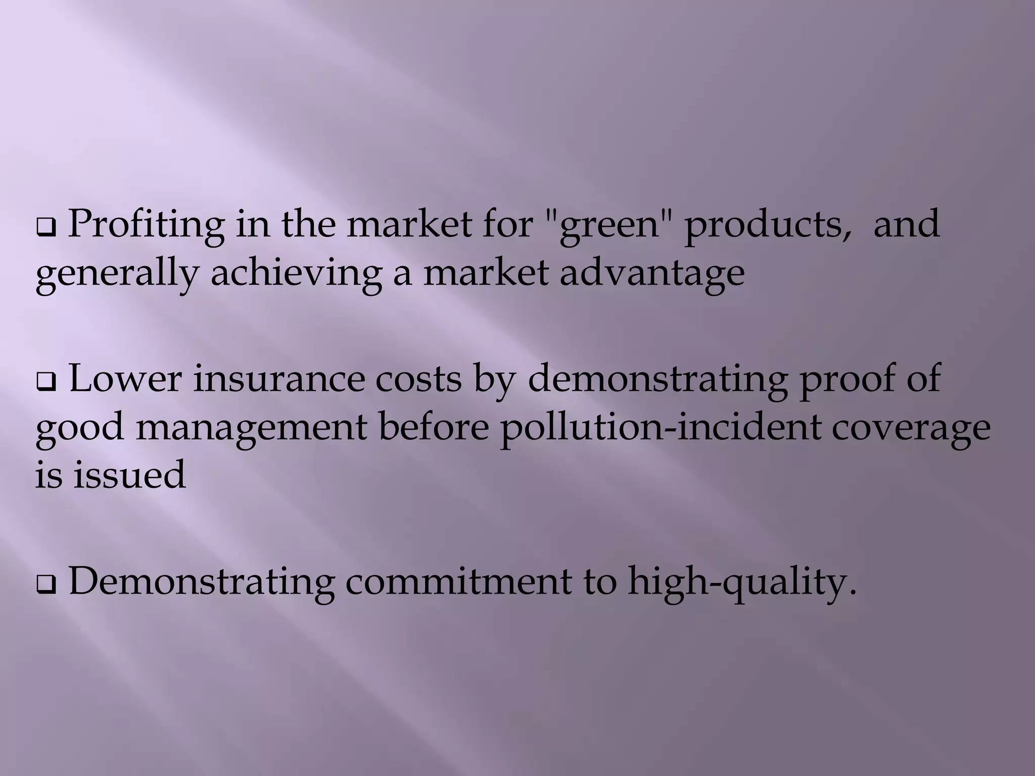  Profiting in the market for "green" products, and
generally achieving a market advantage
 Lower insurance costs by demonstrating proof of
good management before pollution-incident coverage
is issued
 Demonstrating commitment to high-quality.
 