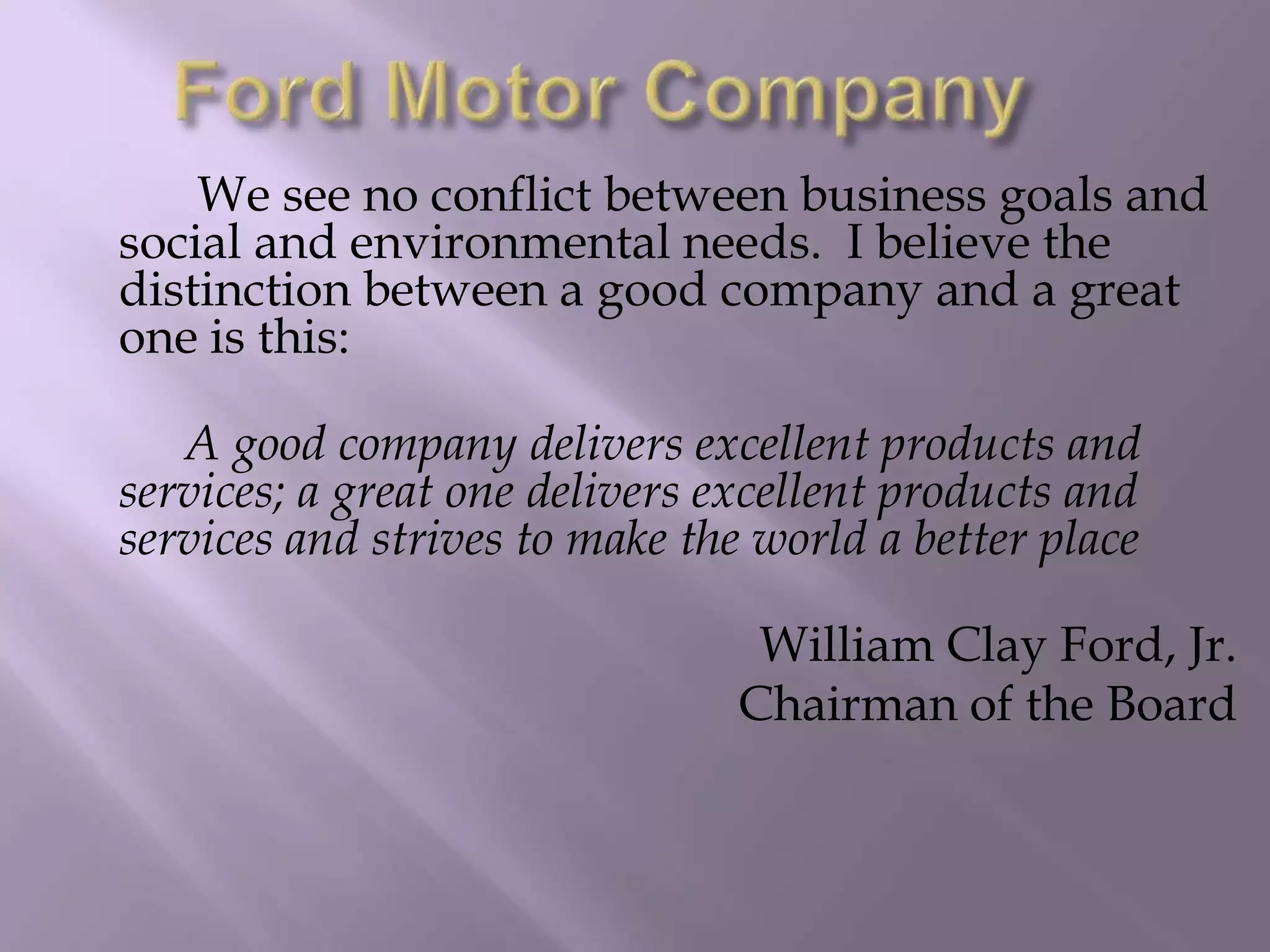We see no conflict between business goals and
social and environmental needs. I believe the
distinction between a good company and a great
one is this:
A good company delivers excellent products and
services; a great one delivers excellent products and
services and strives to make the world a better place
William Clay Ford, Jr.
Chairman of the Board
 