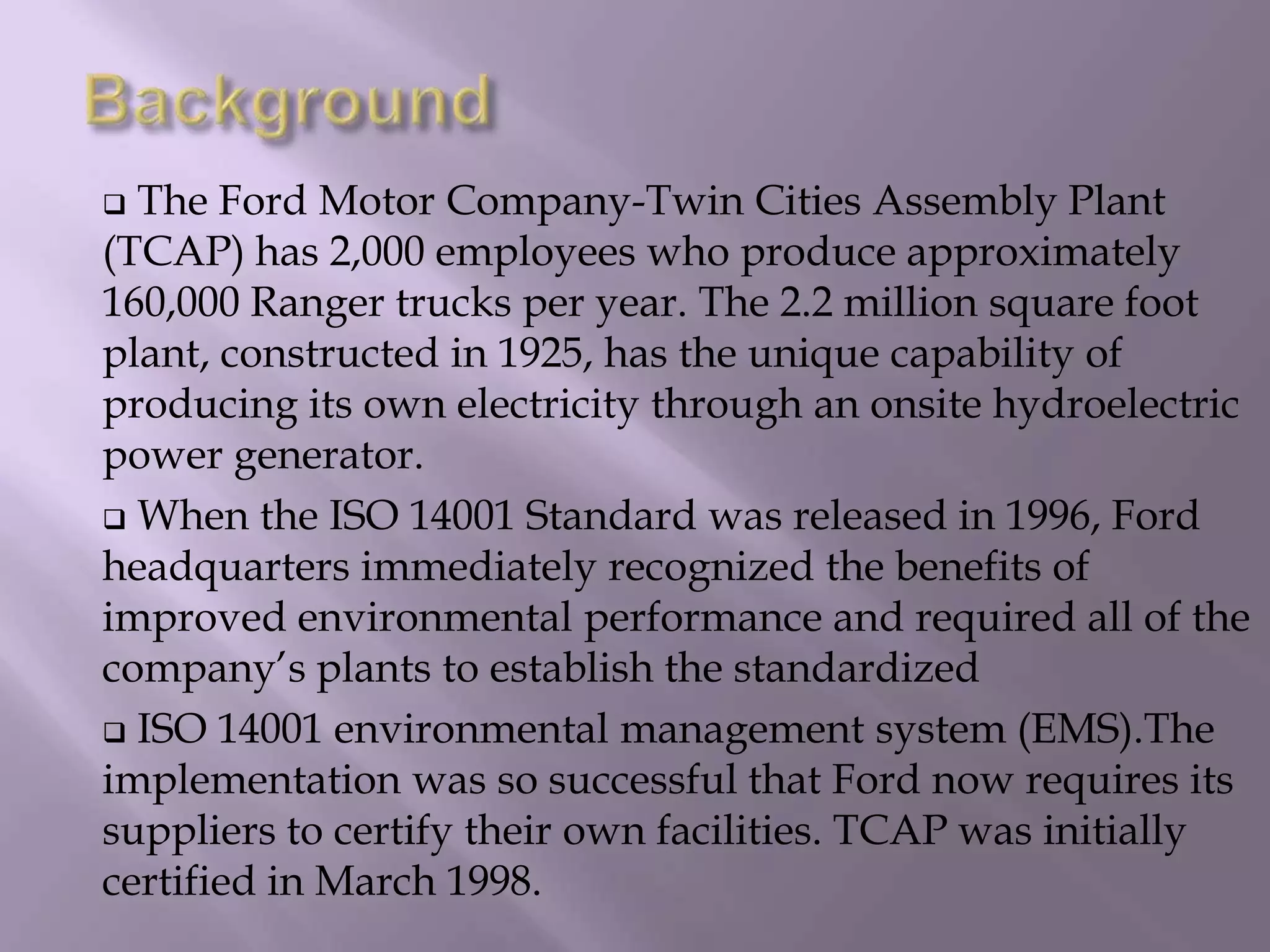  The Ford Motor Company-Twin Cities Assembly Plant
(TCAP) has 2,000 employees who produce approximately
160,000 Ranger trucks per year. The 2.2 million square foot
plant, constructed in 1925, has the unique capability of
producing its own electricity through an onsite hydroelectric
power generator.
 When the ISO 14001 Standard was released in 1996, Ford
headquarters immediately recognized the benefits of
improved environmental performance and required all of the
company’s plants to establish the standardized
 ISO 14001 environmental management system (EMS).The
implementation was so successful that Ford now requires its
suppliers to certify their own facilities. TCAP was initially
certified in March 1998.
 