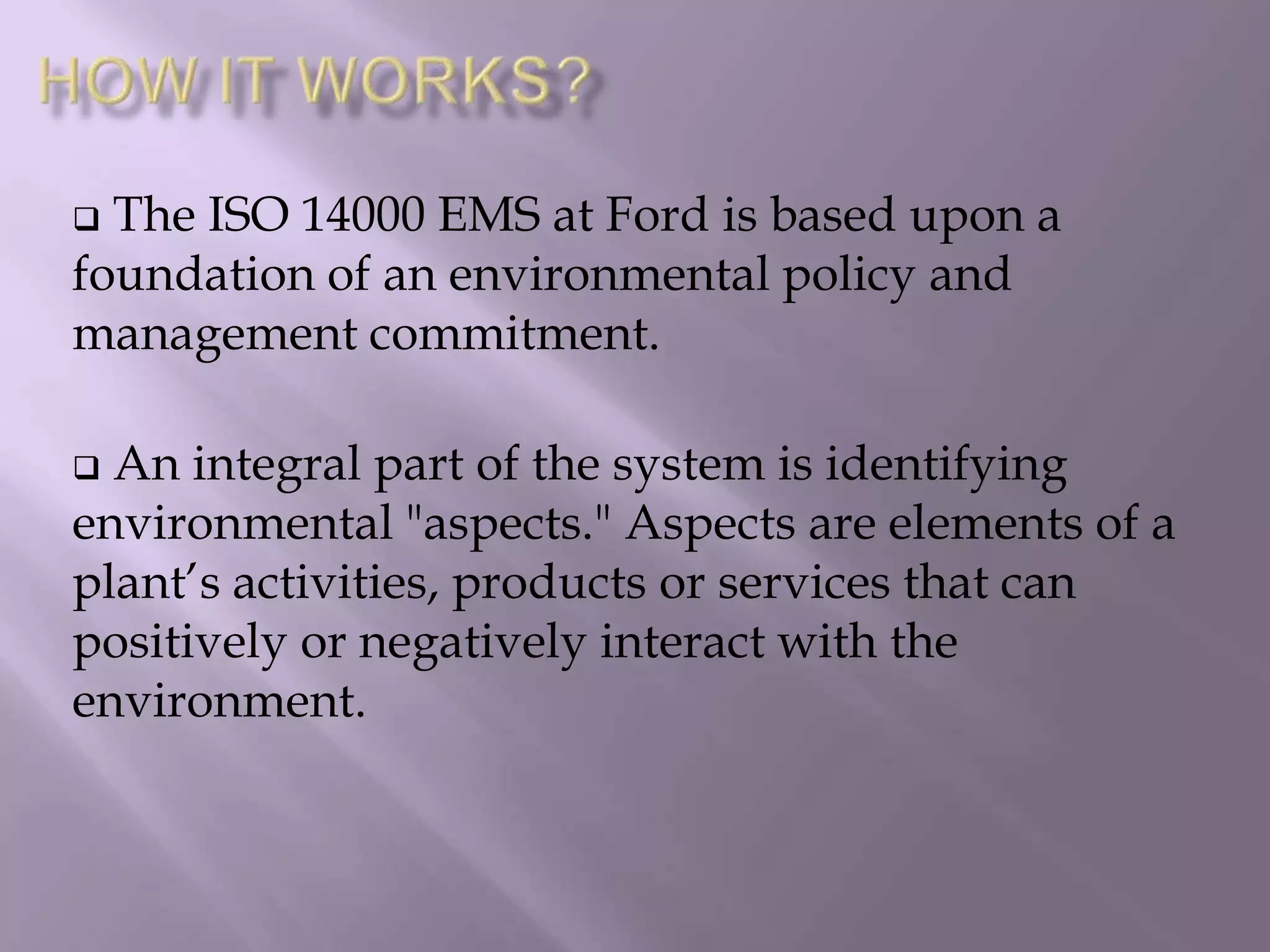  The ISO 14000 EMS at Ford is based upon a
foundation of an environmental policy and
management commitment.
 An integral part of the system is identifying
environmental "aspects." Aspects are elements of a
plant’s activities, products or services that can
positively or negatively interact with the
environment.
 