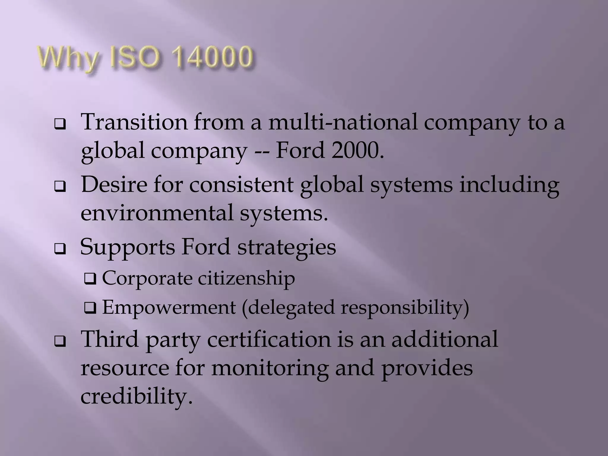 Transition from a multi-national company to a
global company -- Ford 2000.
 Desire for consistent global systems including
environmental systems.
 Supports Ford strategies
 Corporate citizenship
 Empowerment (delegated responsibility)
 Third party certification is an additional
resource for monitoring and provides
credibility.
 