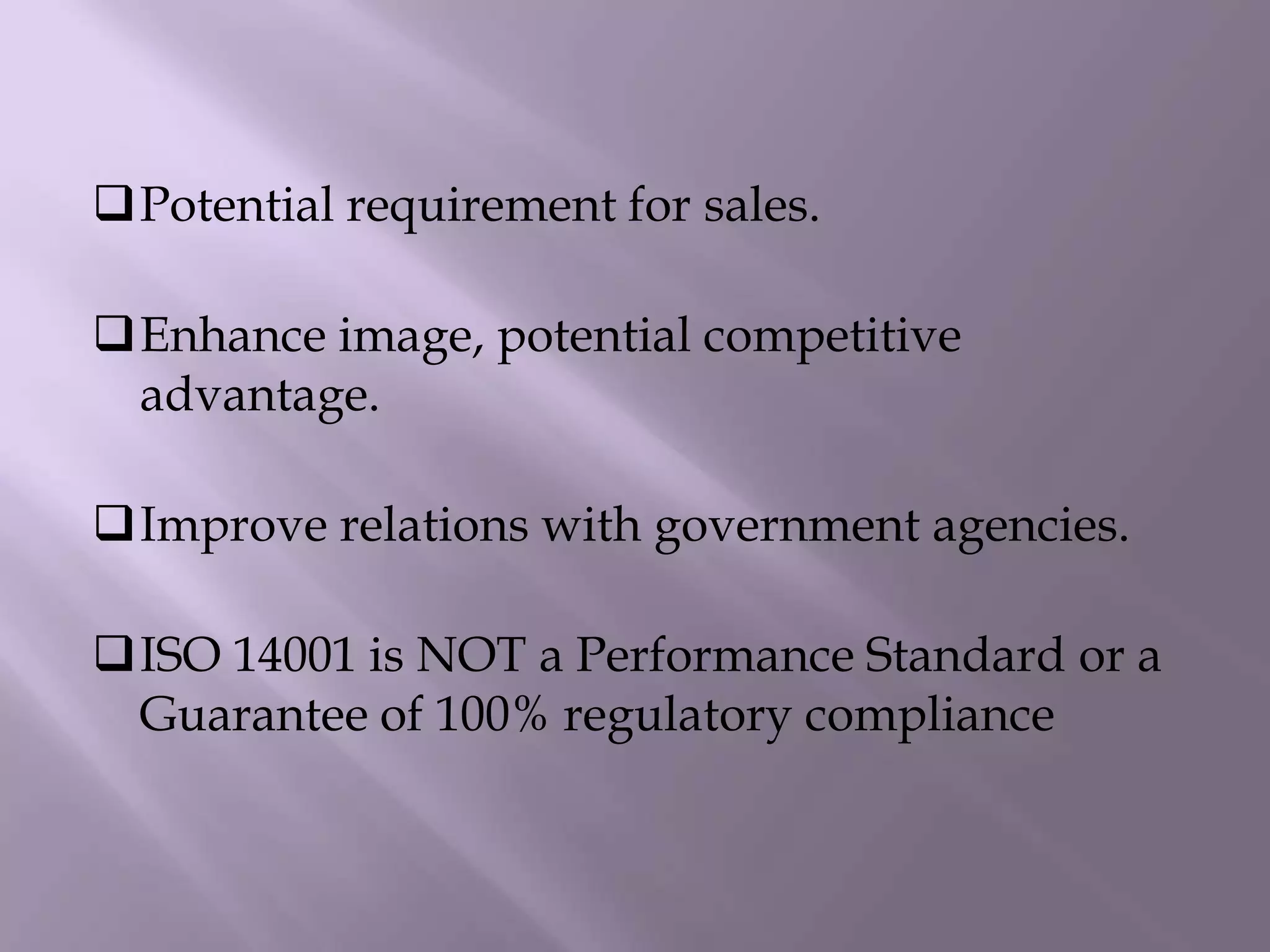 Potential requirement for sales.
Enhance image, potential competitive
advantage.
Improve relations with government agencies.
ISO 14001 is NOT a Performance Standard or a
Guarantee of 100% regulatory compliance
 