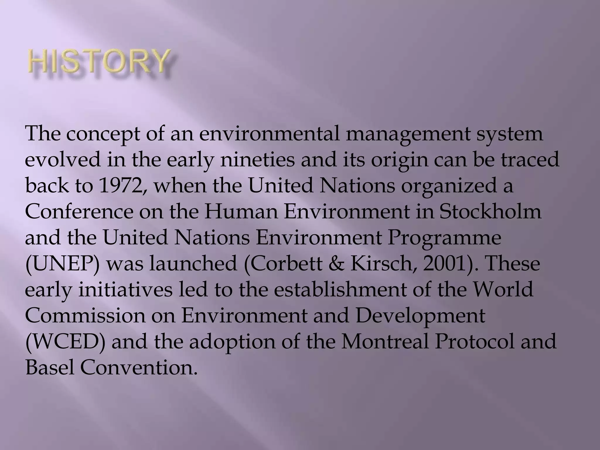 The concept of an environmental management system
evolved in the early nineties and its origin can be traced
back to 1972, when the United Nations organized a
Conference on the Human Environment in Stockholm
and the United Nations Environment Programme
(UNEP) was launched (Corbett & Kirsch, 2001). These
early initiatives led to the establishment of the World
Commission on Environment and Development
(WCED) and the adoption of the Montreal Protocol and
Basel Convention.
 