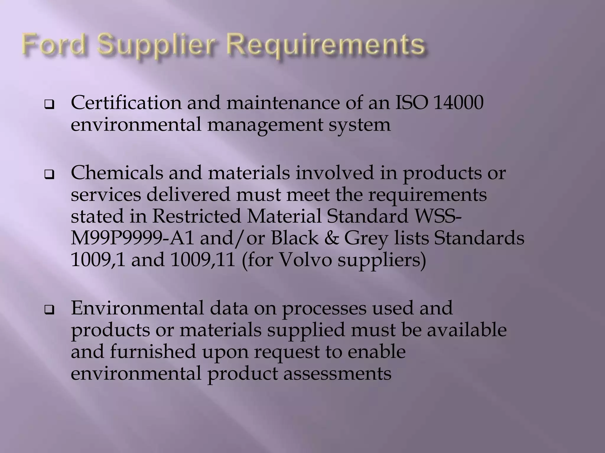  Certification and maintenance of an ISO 14000
environmental management system
 Chemicals and materials involved in products or
services delivered must meet the requirements
stated in Restricted Material Standard WSS-
M99P9999-A1 and/or Black & Grey lists Standards
1009,1 and 1009,11 (for Volvo suppliers)
 Environmental data on processes used and
products or materials supplied must be available
and furnished upon request to enable
environmental product assessments
 