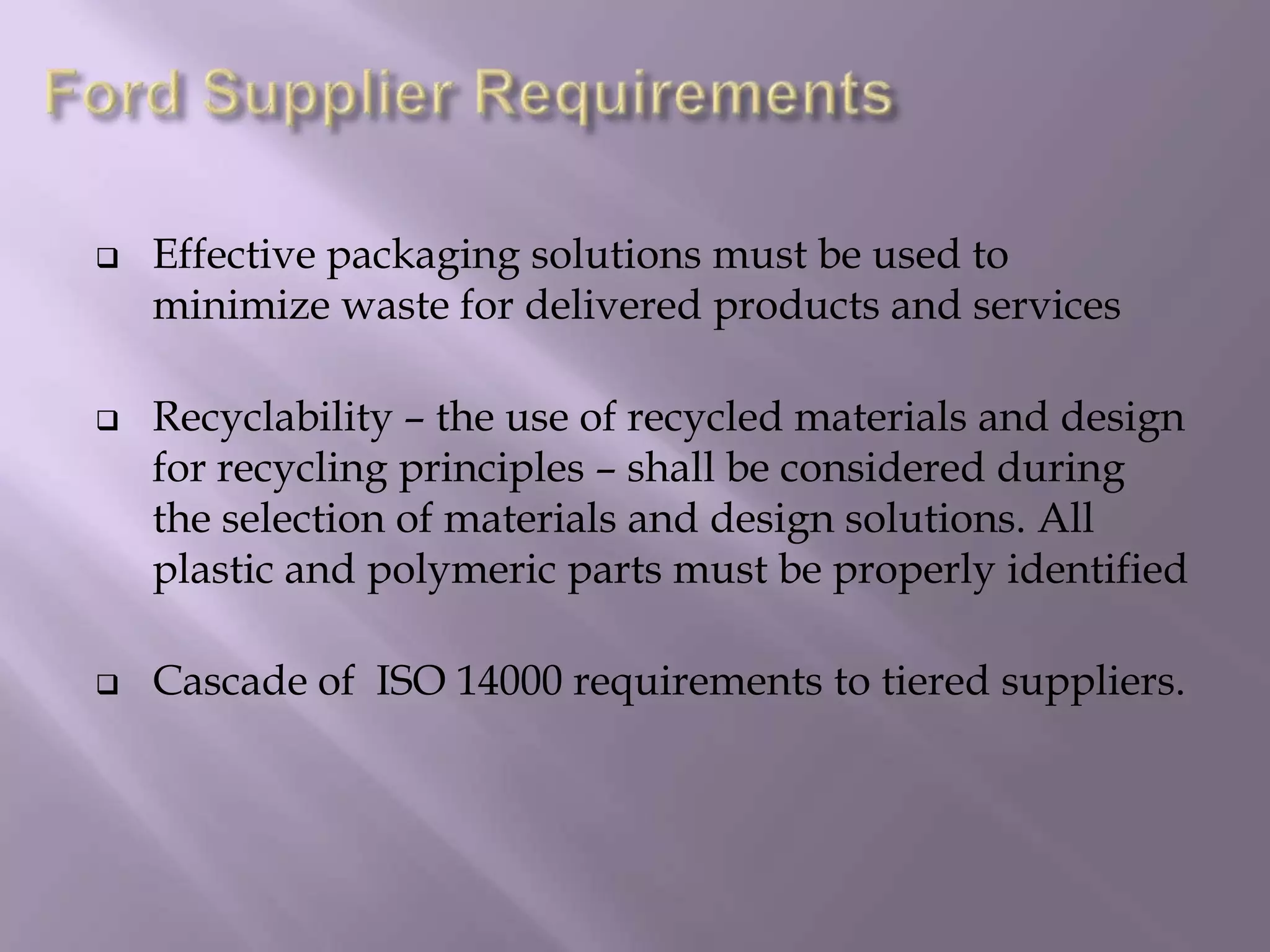  Effective packaging solutions must be used to
minimize waste for delivered products and services
 Recyclability – the use of recycled materials and design
for recycling principles – shall be considered during
the selection of materials and design solutions. All
plastic and polymeric parts must be properly identified
 Cascade of ISO 14000 requirements to tiered suppliers.
 