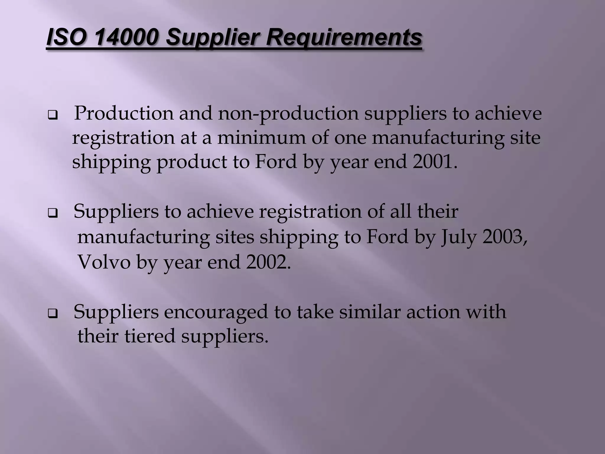  Production and non-production suppliers to achieve
registration at a minimum of one manufacturing site
shipping product to Ford by year end 2001.
 Suppliers to achieve registration of all their
manufacturing sites shipping to Ford by July 2003,
Volvo by year end 2002.
 Suppliers encouraged to take similar action with
their tiered suppliers.
ISO 14000 Supplier Requirements
 