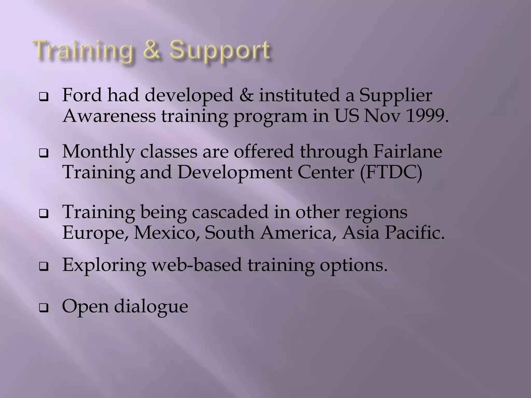  Ford had developed & instituted a Supplier
Awareness training program in US Nov 1999.
 Monthly classes are offered through Fairlane
Training and Development Center (FTDC)
 Training being cascaded in other regions
Europe, Mexico, South America, Asia Pacific.
 Exploring web-based training options.
 Open dialogue
 