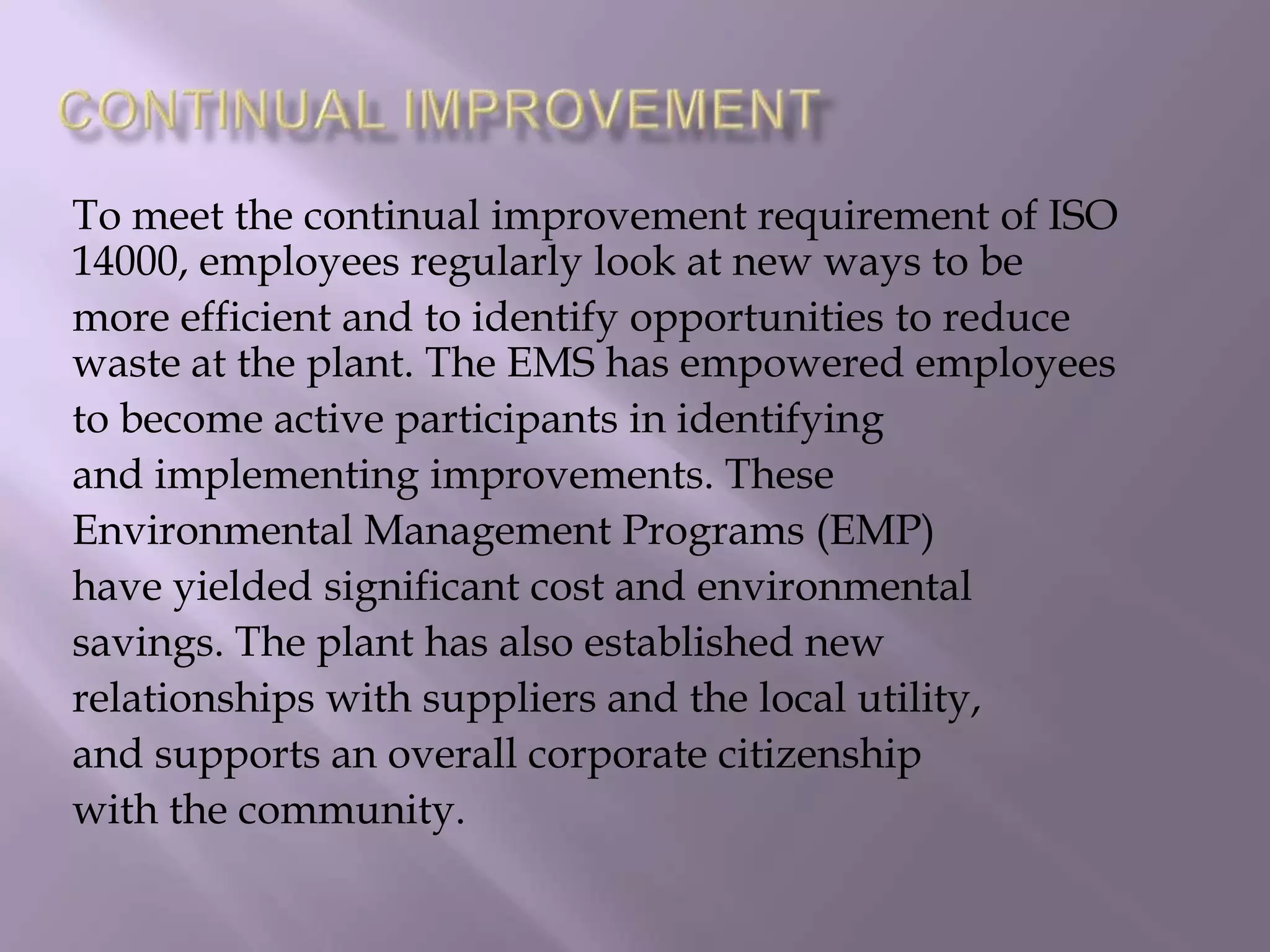 To meet the continual improvement requirement of ISO
14000, employees regularly look at new ways to be
more efficient and to identify opportunities to reduce
waste at the plant. The EMS has empowered employees
to become active participants in identifying
and implementing improvements. These
Environmental Management Programs (EMP)
have yielded significant cost and environmental
savings. The plant has also established new
relationships with suppliers and the local utility,
and supports an overall corporate citizenship
with the community.
 