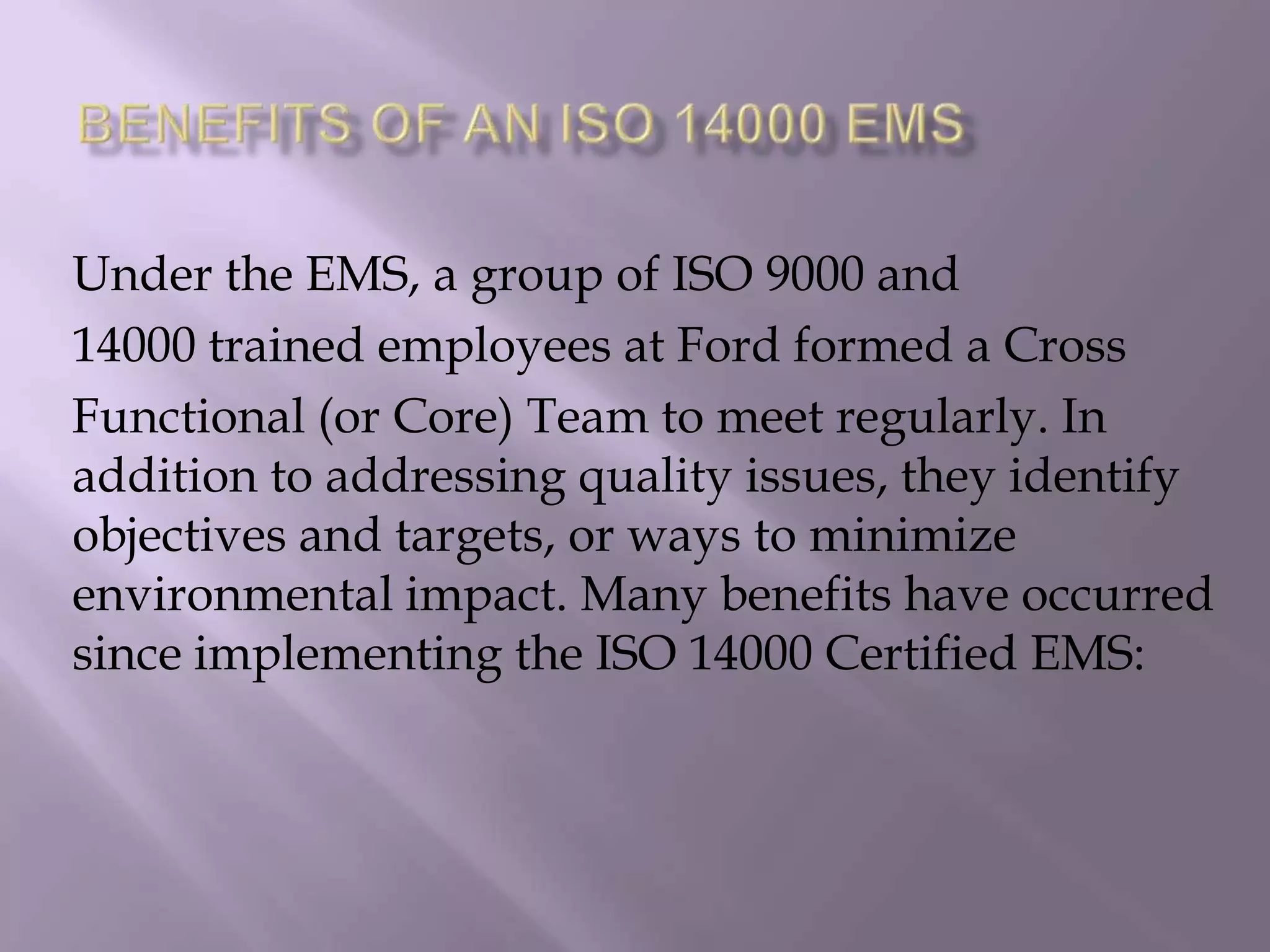 Under the EMS, a group of ISO 9000 and
14000 trained employees at Ford formed a Cross
Functional (or Core) Team to meet regularly. In
addition to addressing quality issues, they identify
objectives and targets, or ways to minimize
environmental impact. Many benefits have occurred
since implementing the ISO 14000 Certified EMS:
 